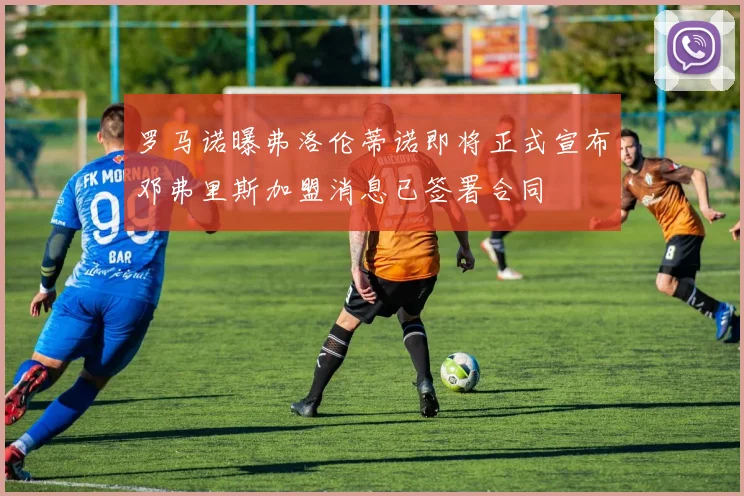 罗马诺曝弗洛伦蒂诺即将正式宣布邓弗里斯加盟消息已签署合同
