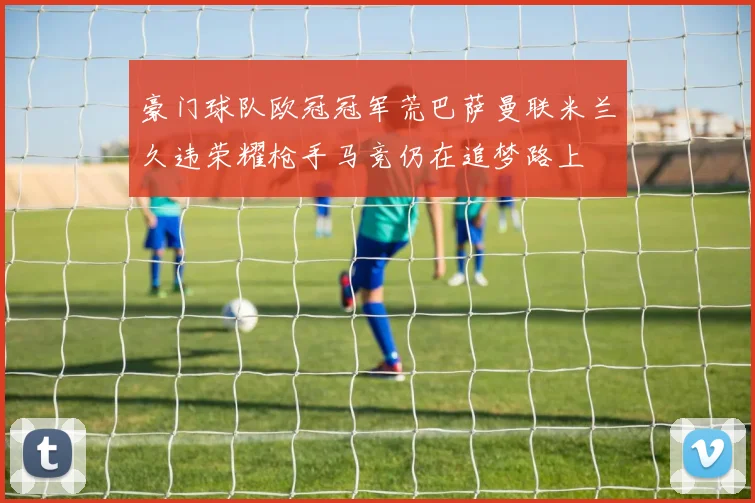 豪门球队欧冠冠军荒巴萨曼联米兰久违荣耀枪手马竞仍在追梦路上