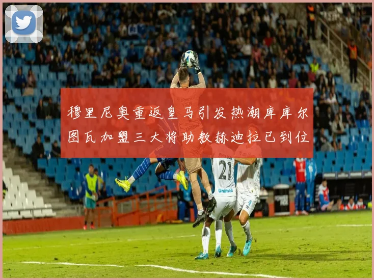 穆里尼奥重返皇马引发热潮库库尔图瓦加盟三大将助教赫迪拉已到位