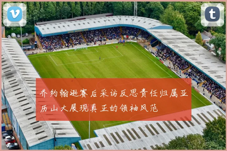 乔约翰逊赛后采访反思责任归属亚历山大展现真正的领袖风范