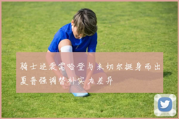 骑士逆袭需哈登与米切尔挺身而出夏普强调替补实力差异