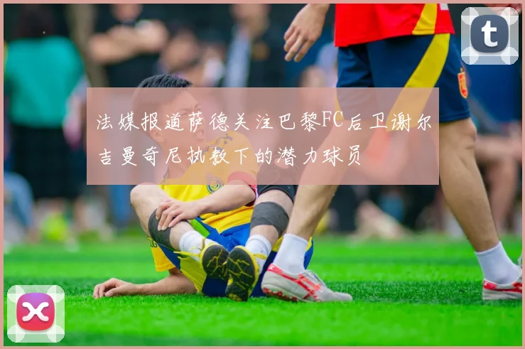 法媒报道萨德关注巴黎FC后卫谢尔吉曼奇尼执教下的潜力球员