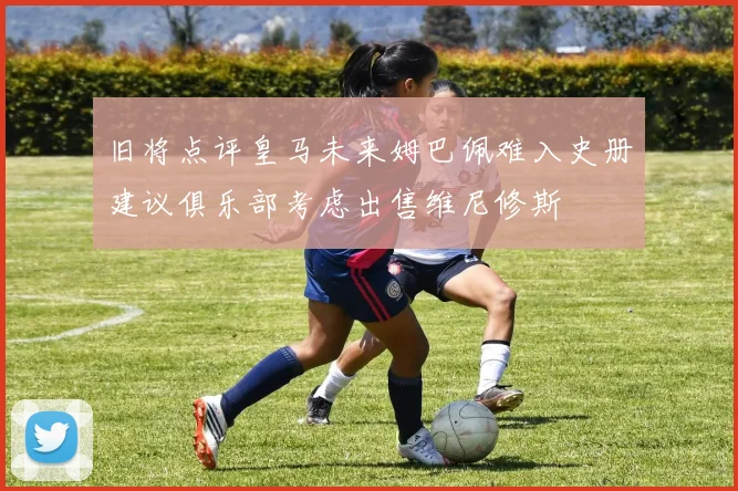 旧将点评皇马未来姆巴佩难入史册建议俱乐部考虑出售维尼修斯