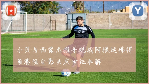小贝与西蒙尼携手观战阿根廷佛得角赛场合影共庆世纪和解
