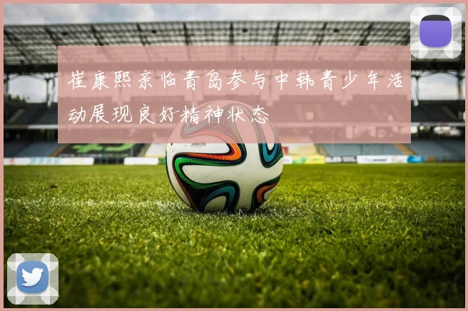 崔康熙亲临青岛参与中韩青少年活动展现良好精神状态