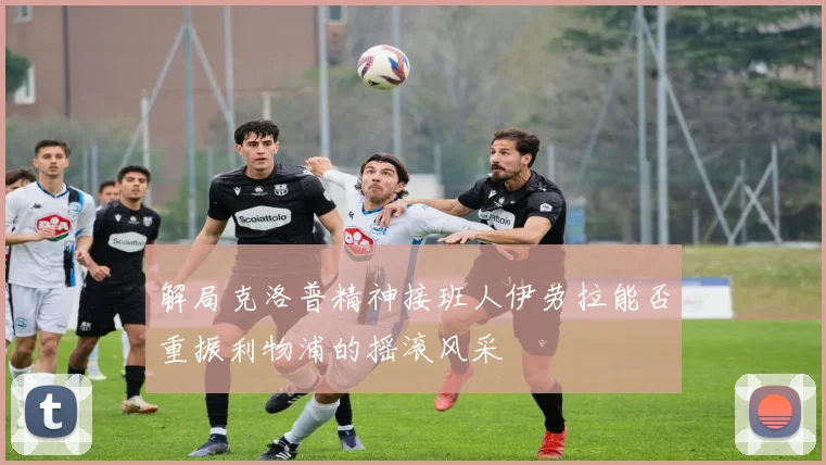 解局克洛普精神接班人伊劳拉能否重振利物浦的摇滚风采