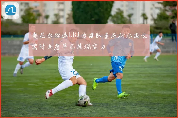 奥尼尔称选LBJ为建队基石科比成长需时老詹早已展现实力