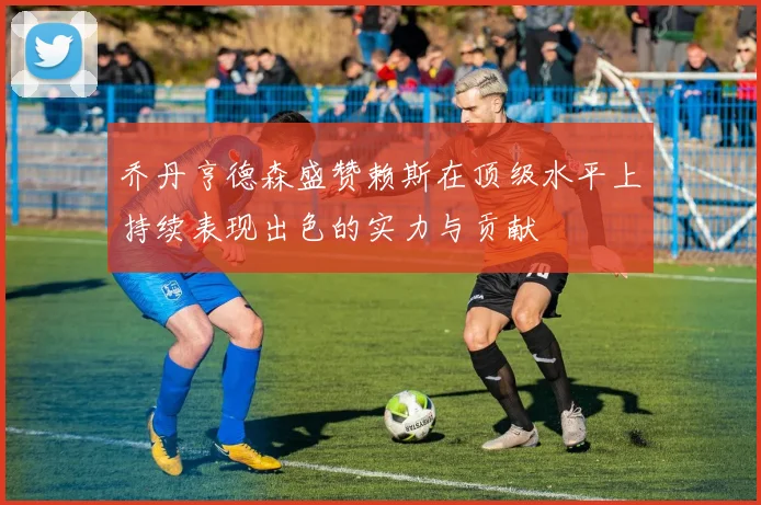 乔丹亨德森盛赞赖斯在顶级水平上持续表现出色的实力与贡献