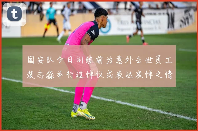 国安队今日训练前为意外去世员工裴志淼举行追悼仪式表达哀悼之情
