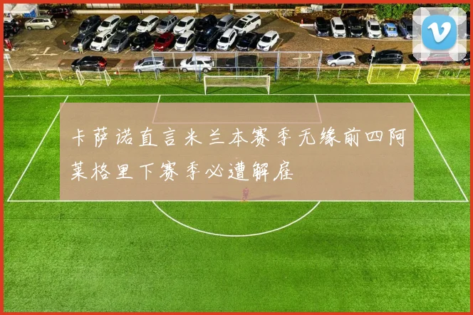 卡萨诺直言米兰本赛季无缘前四阿莱格里下赛季必遭解雇