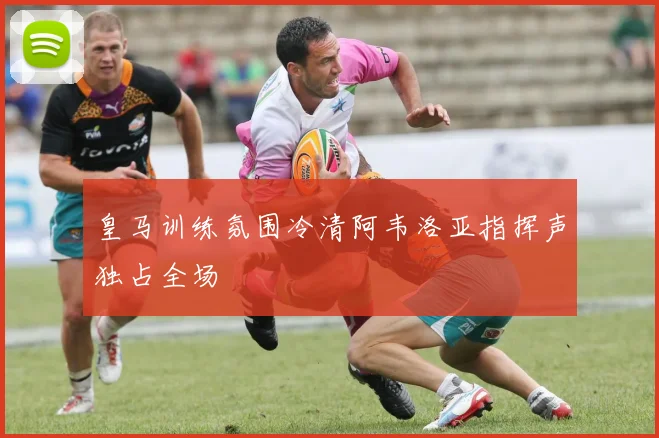 皇马训练氛围冷清阿韦洛亚指挥声独占全场