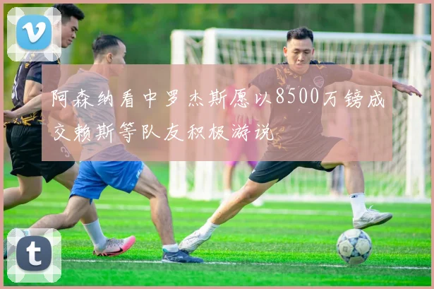 阿森纳看中罗杰斯愿以8500万镑成交赖斯等队友积极游说