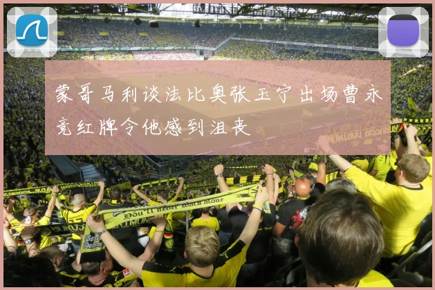 蒙哥马利谈法比奥张玉宁出场曹永竞红牌令他感到沮丧