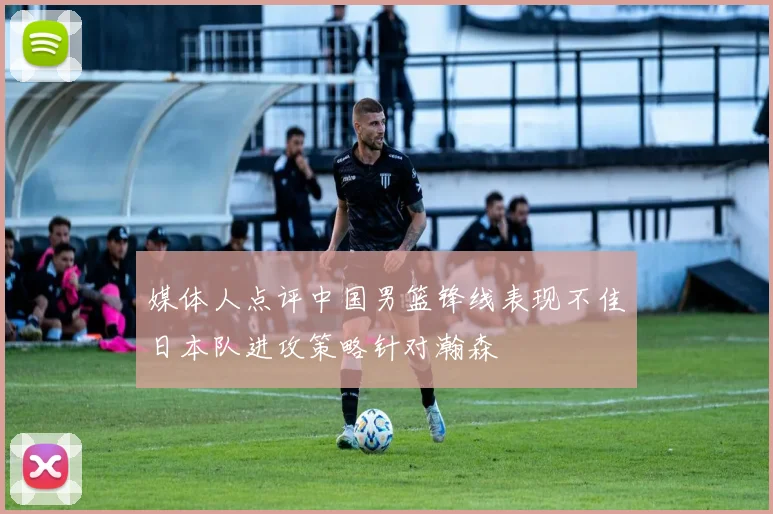 媒体人点评中国男篮锋线表现不佳日本队进攻策略针对瀚森