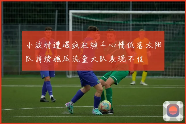 小波特遭遇疯狂缠斗心情低落太阳队持续施压流量大队表现不佳