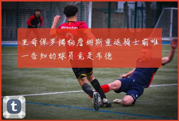 里奇保罗揭秘詹姆斯重返骑士前唯一告知的球员竟是韦德